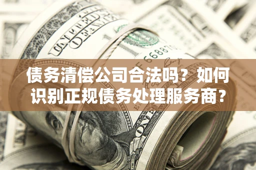 武汉债务清偿公司合法吗？如何识别正规债务处理服务商？